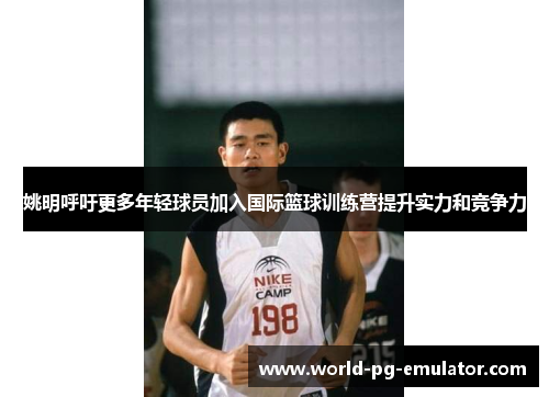 姚明呼吁更多年轻球员加入国际篮球训练营提升实力和竞争力 姚明呼吁更多年轻球员加入国际篮球训练营提升实力和竞争力