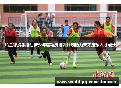 哈兰德携手推动青少年运动员培训计划助力未来足球人才成长 哈兰德携手推动青少年运动员培训计划助力未来足球人才成长