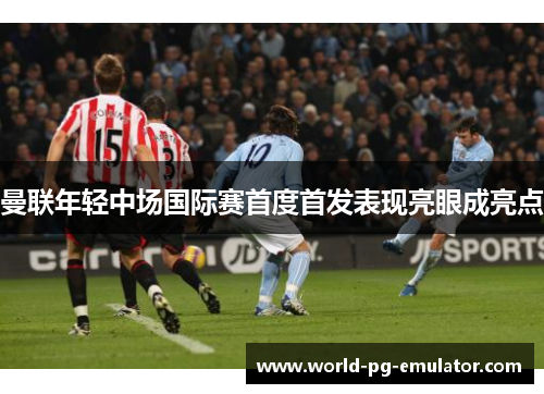曼联年轻中场国际赛首度首发表现亮眼成亮点 曼联年轻中场国际赛首度首发表现亮眼成亮点