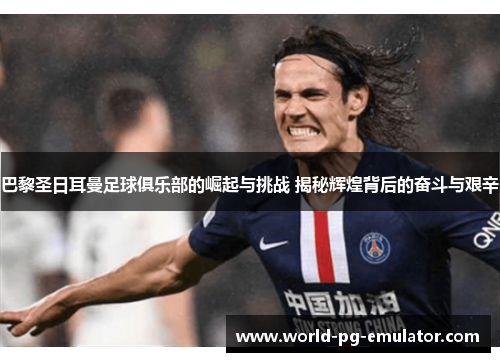 巴黎圣日耳曼足球俱乐部的崛起与挑战 揭秘辉煌背后的奋斗与艰辛 巴黎圣日耳曼足球俱乐部的崛起与挑战 揭秘辉煌背后的奋斗与艰辛