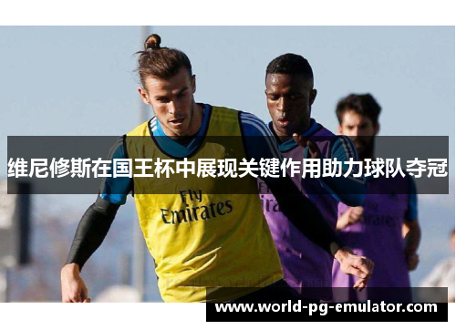 维尼修斯在国王杯中展现关键作用助力球队夺冠 维尼修斯在国王杯中展现关键作用助力球队夺冠