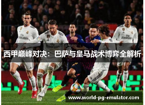 西甲巅峰对决:巴萨与皇马战术博弈全解析 西甲巅峰对决:巴萨与皇马战术博弈全解析