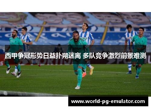 西甲争冠形势日益扑朔迷离 多队竞争激烈前景难测 西甲争冠形势日益扑朔迷离 多队竞争激烈前景难测