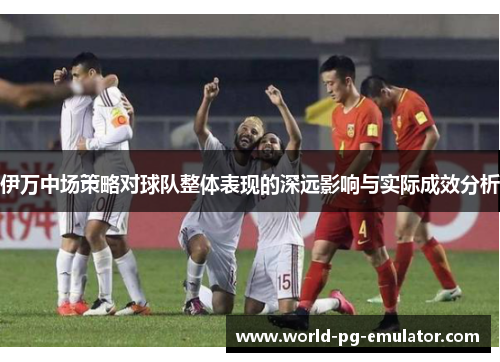 伊万中场策略对球队整体表现的深远影响与实际成效分析 伊万中场策略对球队整体表现的深远影响与实际成效分析