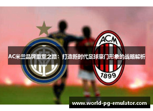 AC米兰品牌重塑之路:打造新时代足球豪门形象的战略解析 AC米兰品牌重塑之路:打造新时代足球豪门形象的战略解析