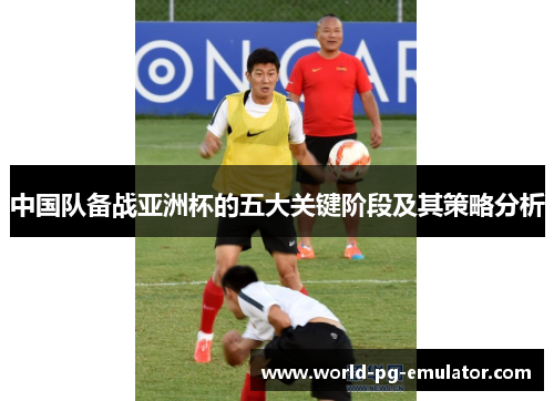 中国队备战亚洲杯的五大关键阶段及其策略分析 中国队备战亚洲杯的五大关键阶段及其策略分析