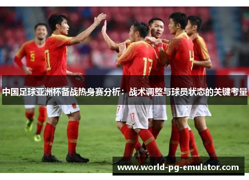 中国足球亚洲杯备战热身赛分析:战术调整与球员状态的关键考量 中国足球亚洲杯备战热身赛分析:战术调整与球员状态的关键考量
