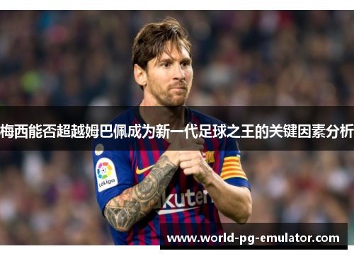 梅西能否超越姆巴佩成为新一代足球之王的关键因素分析 梅西能否超越姆巴佩成为新一代足球之王的关键因素分析