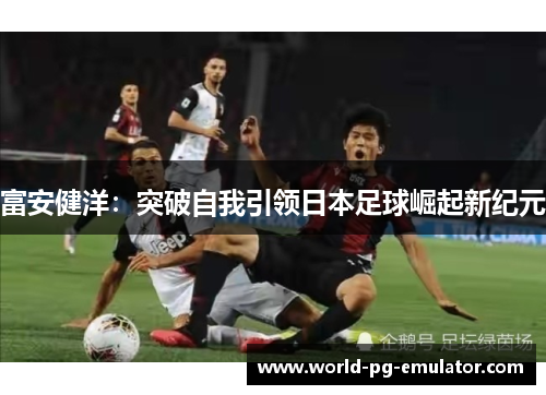 富安健洋:突破自我引领日本足球崛起新纪元 富安健洋:突破自我引领日本足球崛起新纪元