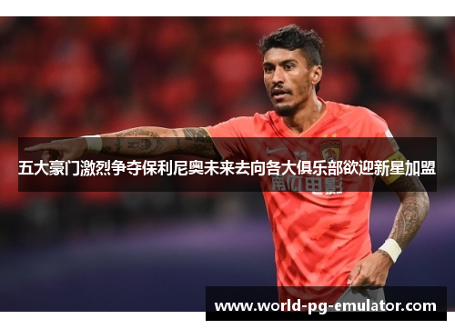 五大豪门激烈争夺保利尼奥未来去向各大俱乐部欲迎新星加盟 五大豪门激烈争夺保利尼奥未来去向各大俱乐部欲迎新星加盟