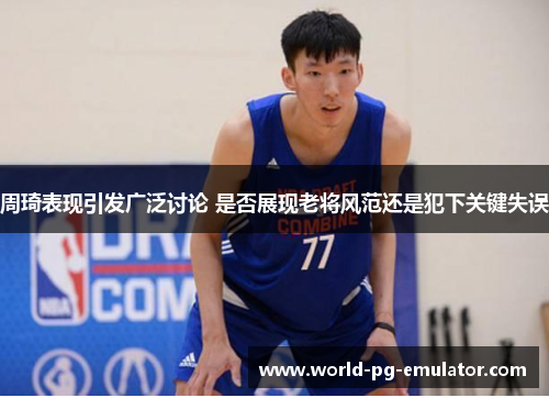 周琦表现引发广泛讨论 是否展现老将风范还是犯下关键失误 周琦表现引发广泛讨论 是否展现老将风范还是犯下关键失误