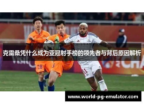 克雷桑凭什么成为亚冠射手榜的领先者与背后原因解析 克雷桑凭什么成为亚冠射手榜的领先者与背后原因解析