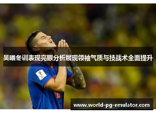 吴曦冬训表现亮眼分析展现领袖气质与技战术全面提升 吴曦冬训表现亮眼分析展现领袖气质与技战术全面提升