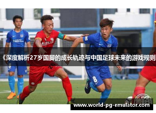 《深度解析27岁国脚的成长轨迹与中国足球未来的游戏规则》 《深度解析27岁国脚的成长轨迹与中国足球未来的游戏规则》