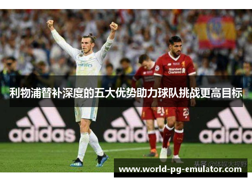 利物浦替补深度的五大优势助力球队挑战更高目标 利物浦替补深度的五大优势助力球队挑战更高目标