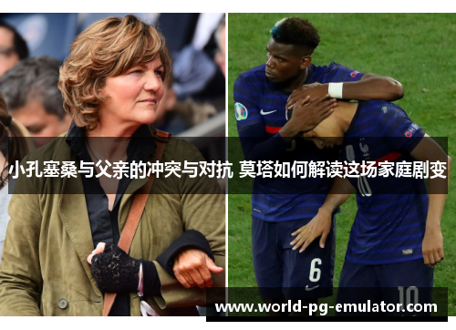 小孔塞桑与父亲的冲突与对抗 莫塔如何解读这场家庭剧变 小孔塞桑与父亲的冲突与对抗 莫塔如何解读这场家庭剧变