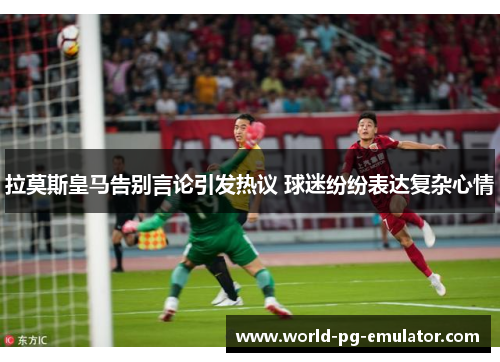拉莫斯皇马告别言论引发热议 球迷纷纷表达复杂心情 拉莫斯皇马告别言论引发热议 球迷纷纷表达复杂心情