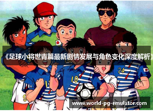 《足球小将世青篇最新剧情发展与角色变化深度解析》 《足球小将世青篇最新剧情发展与角色变化深度解析》