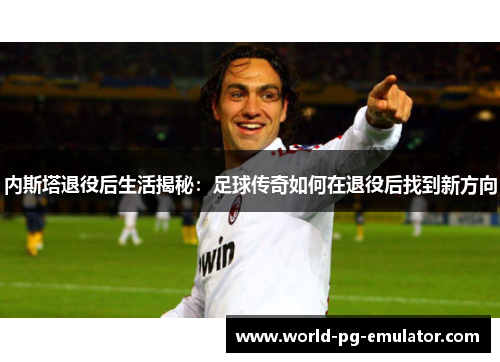 内斯塔退役后生活揭秘:足球传奇如何在退役后找到新方向 内斯塔退役后生活揭秘:足球传奇如何在退役后找到新方向