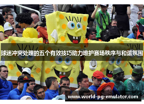 球迷冲突处理的五个有效技巧助力维护赛场秩序与和谐氛围 球迷冲突处理的五个有效技巧助力维护赛场秩序与和谐氛围