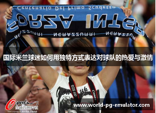 国际米兰球迷如何用独特方式表达对球队的热爱与激情 国际米兰球迷如何用独特方式表达对球队的热爱与激情