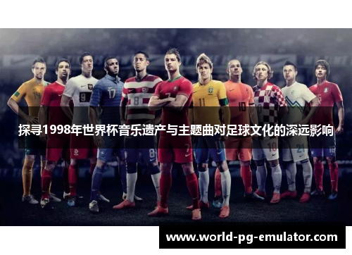 探寻1998年世界杯音乐遗产与主题曲对足球文化的深远影响 探寻1998年世界杯音乐遗产与主题曲对足球文化的深远影响