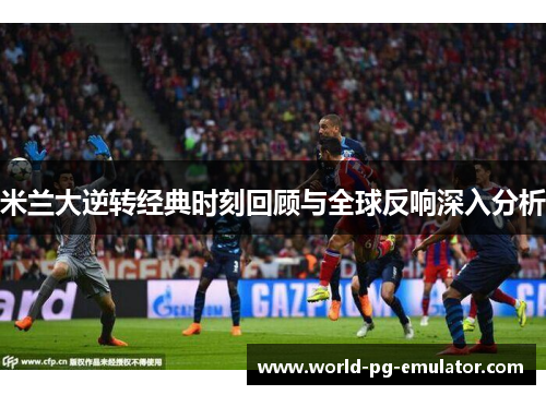 米兰大逆转经典时刻回顾与全球反响深入分析 米兰大逆转经典时刻回顾与全球反响深入分析
