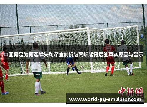 中国男足为何连续失利深度剖析越南崛起背后的真实原因与警示 中国男足为何连续失利深度剖析越南崛起背后的真实原因与警示