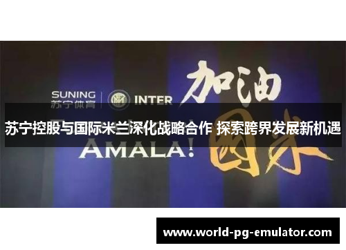 苏宁控股与国际米兰深化战略合作 探索跨界发展新机遇