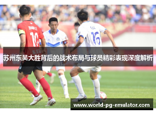 苏州东吴大胜背后的战术布局与球员精彩表现深度解析 苏州东吴大胜背后的战术布局与球员精彩表现深度解析