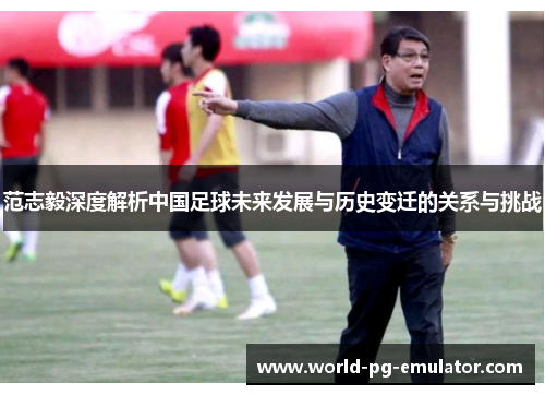 范志毅深度解析中国足球未来发展与历史变迁的关系与挑战 范志毅深度解析中国足球未来发展与历史变迁的关系与挑战