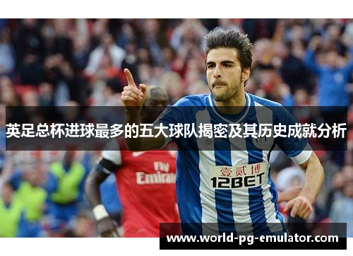英足总杯进球最多的五大球队揭密及其历史成就分析 英足总杯进球最多的五大球队揭密及其历史成就分析