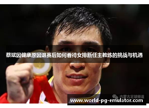 蔡斌因健康原因退赛后如何看待女排新任主教练的挑战与机遇 蔡斌因健康原因退赛后如何看待女排新任主教练的挑战与机遇