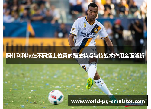 阿什利科尔在不同场上位置的踢法特点与技战术作用全面解析