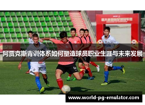 阿贾克斯青训体系如何塑造球员职业生涯与未来发展 阿贾克斯青训体系如何塑造球员职业生涯与未来发展