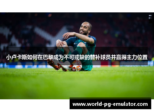 小卢卡斯如何在巴黎成为不可或缺的替补球员并赢得主力位置 小卢卡斯如何在巴黎成为不可或缺的替补球员并赢得主力位置