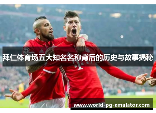 拜仁体育场五大知名名称背后的历史与故事揭秘 拜仁体育场五大知名名称背后的历史与故事揭秘