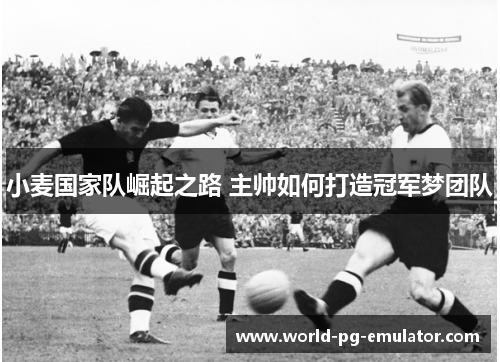 小麦国家队崛起之路 主帅如何打造冠军梦团队