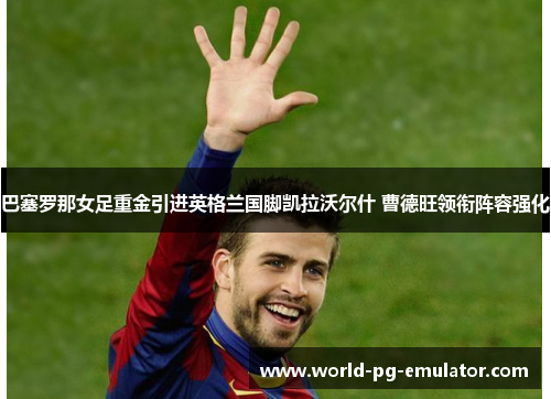 巴塞罗那女足重金引进英格兰国脚凯拉沃尔什 曹德旺领衔阵容强化