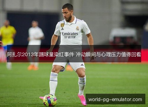阿扎尔2013年踢球童染红事件 冲动瞬间与心理压力值得回看